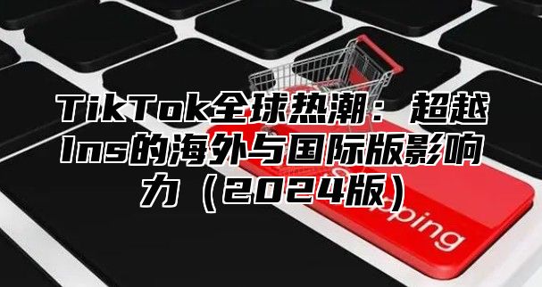 TikTok全球热潮：超越Ins的海外与国际版影响力2025版