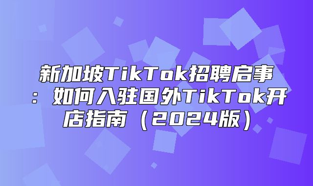 新加坡TikTok招聘启事：如何入驻国外TikTok开店指南2025版