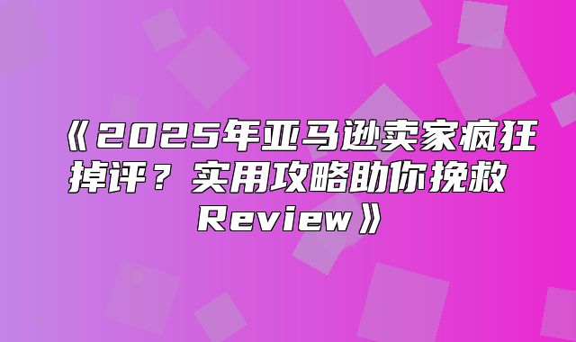 2025年亚马逊卖家疯狂掉评？实用攻略助你挽救Review