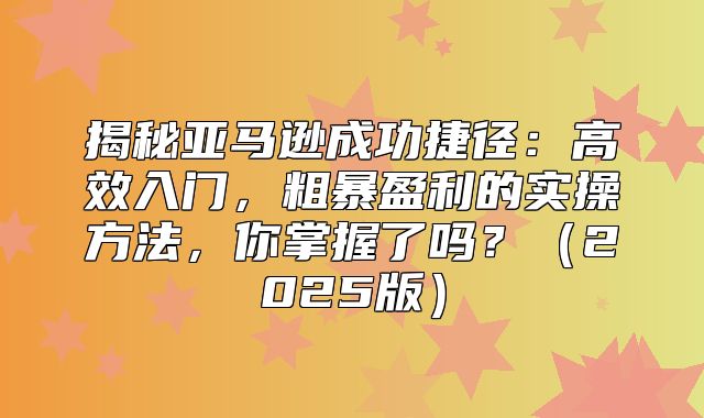 揭秘亚马逊成功捷径：高效入门，粗暴盈利的实操方法，你掌握了吗？2025版