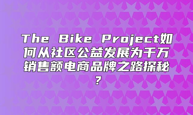 The Bike Project如何从社区公益发展为千万销售额电商品牌之路探秘？