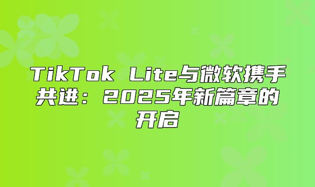 TikTok Lite与微软携手共进：2025年新篇章的开启
