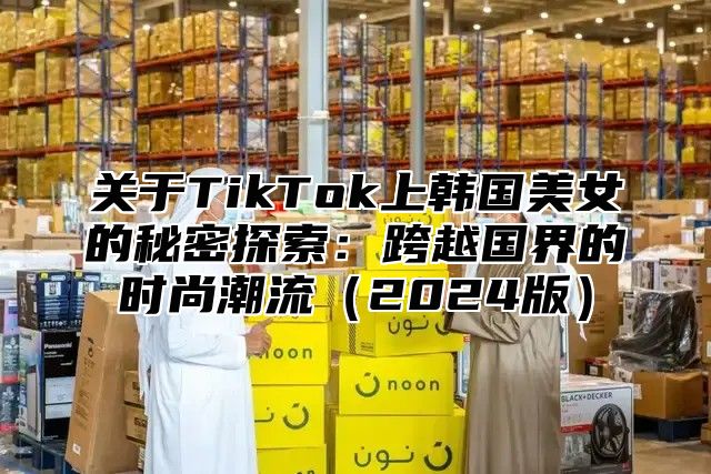 关于TikTok上韩国美女的秘密探索：跨越国界的时尚潮流2025版