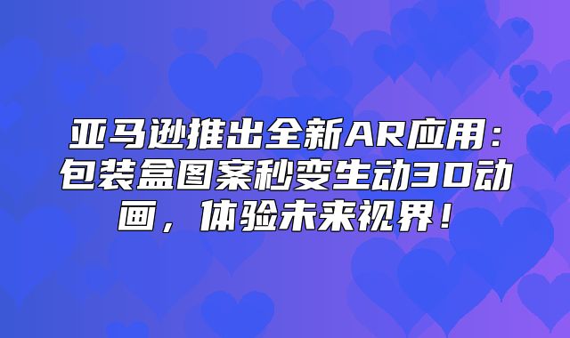 亚马逊推出全新AR应用：包装盒图案秒变生动3D动画，体验未来视界！