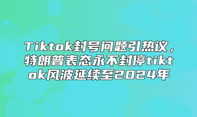 Tiktok封号问题引热议，特朗普表态永不封停tiktok风波延续至2025年