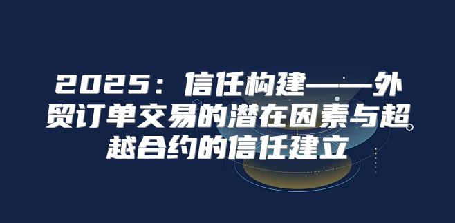 2025信任构建——外贸订单交易的潜在因素与超越合约的信任建立