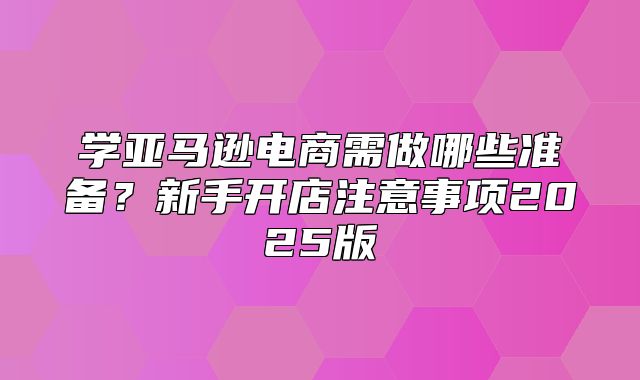 学亚马逊电商需做哪些准备？新手开店注意事项2025版
