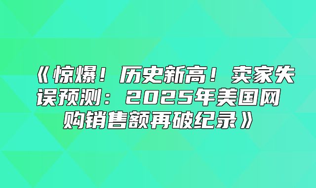 惊爆！历史新高！卖家失误预测：2025年美国网购销售额再破纪录