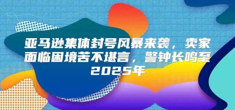 亚马逊集体封号风暴来袭，卖家面临困境苦不堪言，警钟长鸣至2025年