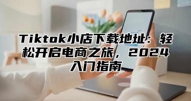 Tiktok小店下载地址：轻松开启电商之旅，2025入门指南
