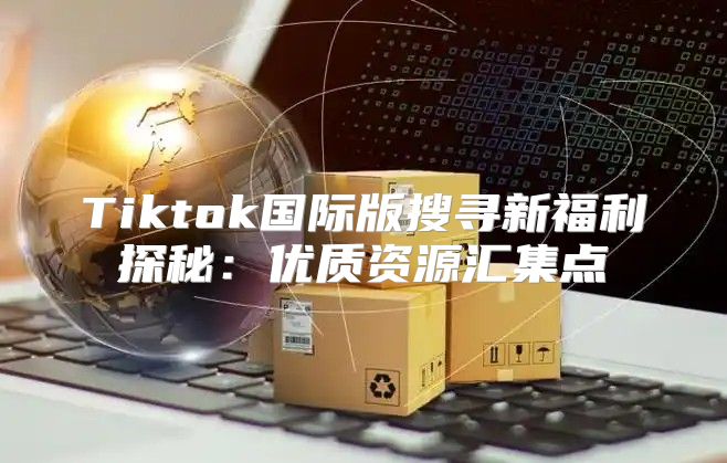 Tiktok国际版搜寻新福利探秘：优质资源汇集点