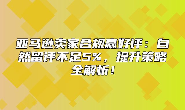 亚马逊卖家合规赢好评：自然留评不足5%，提升策略全解析！