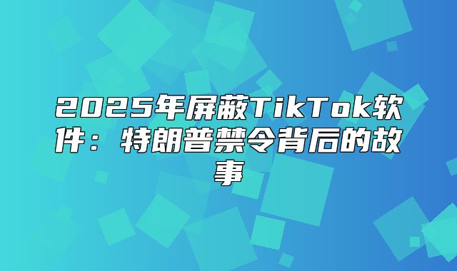 2025年屏蔽TikTok软件：特朗普禁令背后的故事