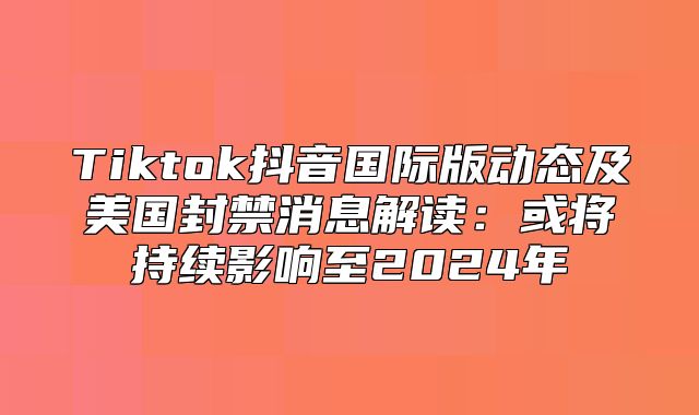 Tiktok抖音国际版动态及美国封禁消息解读：或将持续影响至2025年