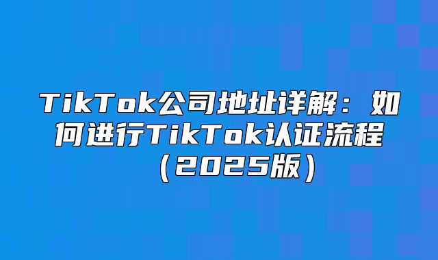 TikTok公司地址详解：如何进行TikTok认证流程2025版