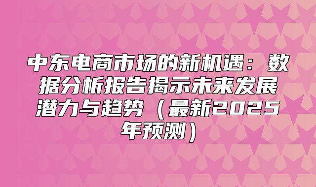 中东电商市场的新机遇：数据分析报告揭示未来发展潜力与趋势最新2025年预测