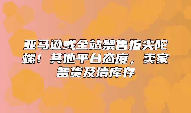 亚马逊或全站禁售指尖陀螺！其他平台态度，卖家备货及清库存
