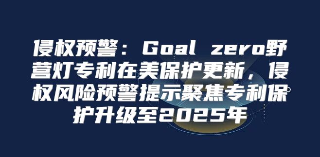 侵权预警：Goal zero野营灯专利在美保护更新，侵权风险预警提示聚焦专利保护升级至2025年