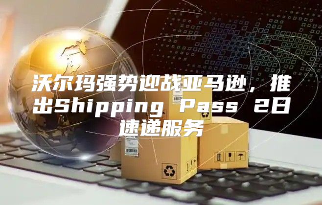 沃尔玛强势迎战亚马逊，推出Shipping Pass 2日速递服务