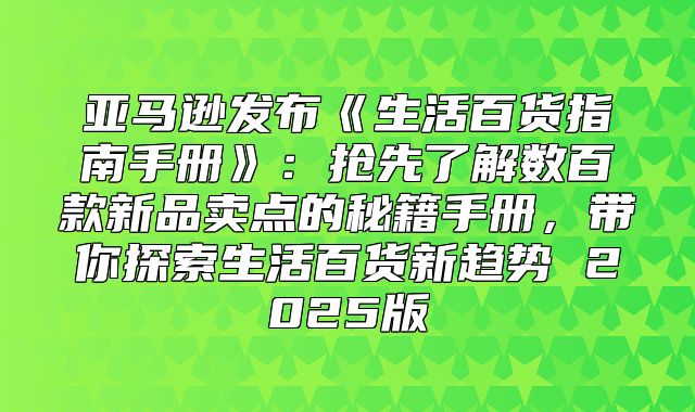 亚马逊发布生活百货指南手册：抢先了解数百款新品卖点的秘籍手册，带你探索生活百货新趋势2025版