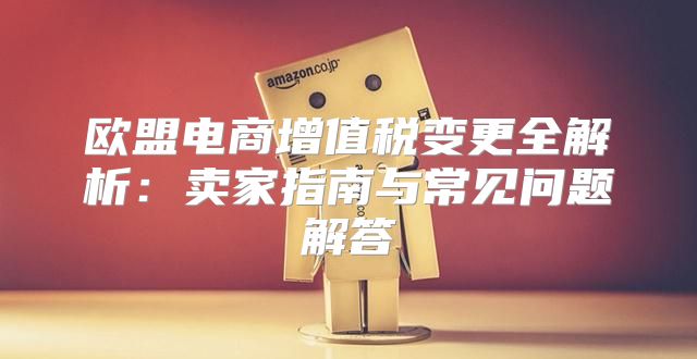 欧盟电商增值税变更全解析：卖家指南与常见问题解答