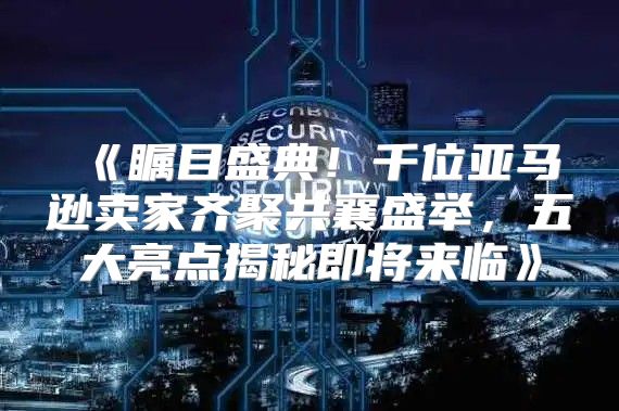 瞩目盛典！千位亚马逊卖家齐聚共襄盛举，五大亮点揭秘即将来临