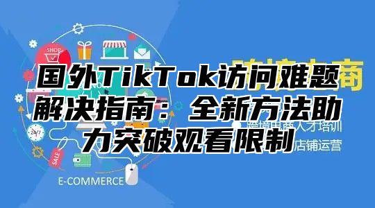 国外TikTok访问难题解决指南：全新方法助力突破观看限制