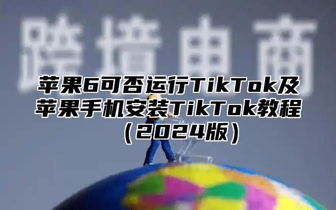 苹果6可否运行TikTok及苹果手机安装TikTok教程2025版
