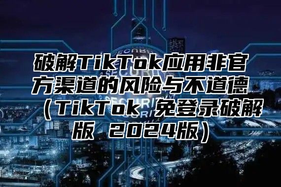 破解TikTok应用非官方渠道的风险与不道德TikTok 免登录破解版 2025版