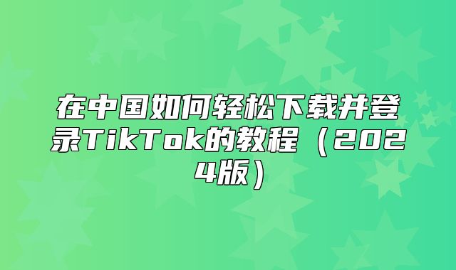 在中国如何轻松下载并登录TikTok的教程2025版