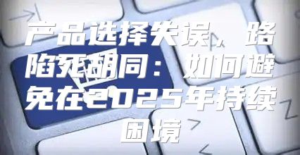 产品选择失误，路陷死胡同：如何避免在2025年持续困境