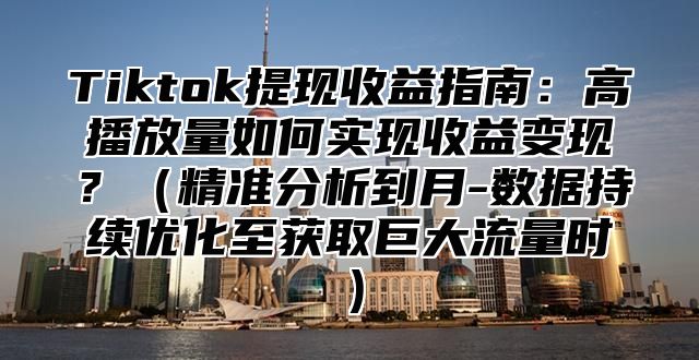 Tiktok提现收益指南：高播放量如何实现收益变现？精准分析到月-数据持续优化至获取巨大流量时