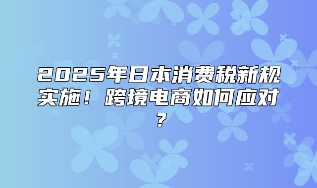 2025年日本消费税新规实施！跨境电商如何应对？