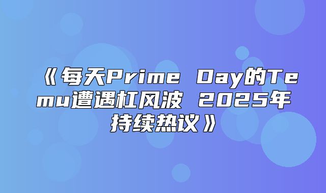 每天PrimeDay的Temu遭遇杠风波2025年持续热议