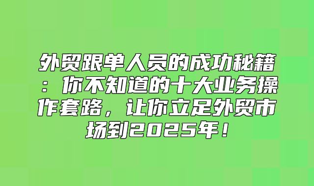 外贸跟单人员的成功秘籍：你不知道的十大业务操作套路，让你立足外贸市场到2025年！
