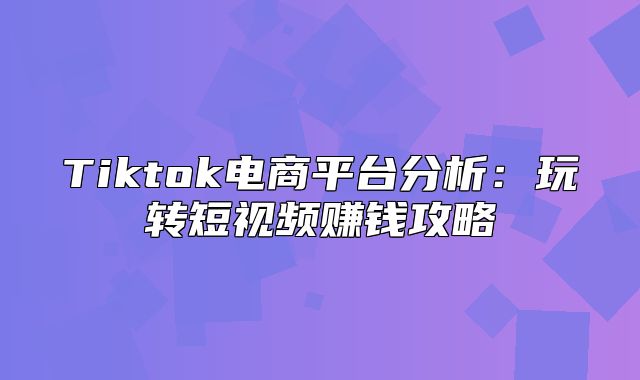 Tiktok电商平台分析：玩转短视频赚钱攻略