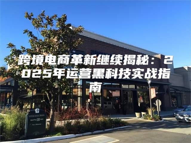 跨境电商革新继续揭秘：2025年运营黑科技实战指南