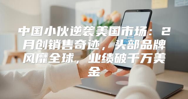 中国小伙逆袭美国市场：2月创销售奇迹，头部品牌风靡全球，业绩破千万美金