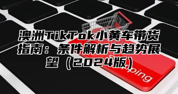 澳洲TikTok小黄车带货指南：条件解析与趋势展望2025版
