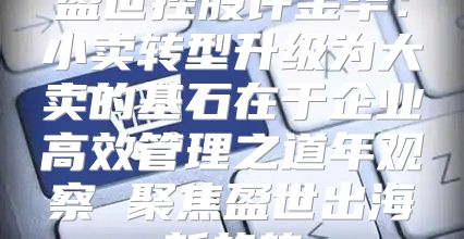 盈世控股许金华：小卖转型升级为大卖的基石在于企业高效管理之道年观察 聚焦盈世出海新趋势