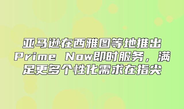 亚马逊在西雅图等地推出Prime Now即时服务，满足更多个性化需求在指尖
