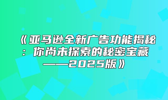 亚马逊全新广告功能揭秘：你尚未探索的秘密宝藏——2025版