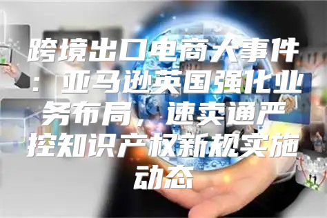 跨境出口电商大事件：亚马逊英国强化业务布局，速卖通严控知识产权新规实施动态