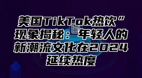 美国TikTok热饮”现象揭秘：年轻人的新潮流文化在2025延续热度