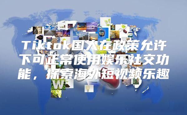 Tiktok国人在政策允许下可正常使用娱乐社交功能，探索海外短视频乐趣