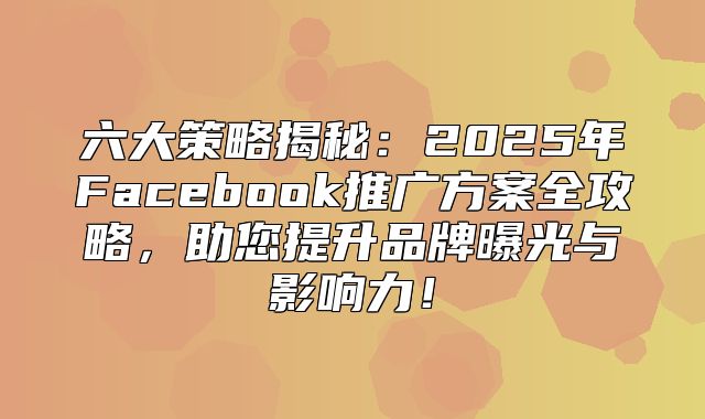 六大策略揭秘：2025年Facebook推广方案全攻略，助您提升品牌曝光与影响力！