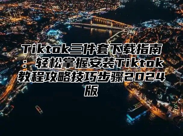 Tiktok三件套下载指南：轻松掌握安装Tiktok教程攻略技巧步骤2025版