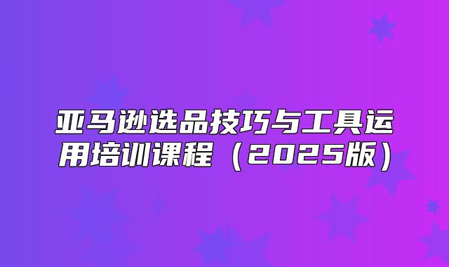 亚马逊选品技巧与工具运用培训课程2025版
