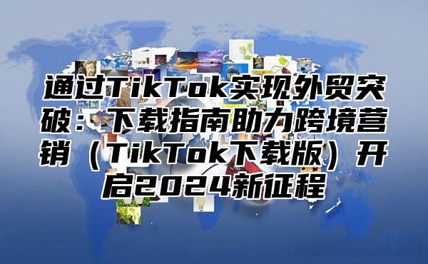通过TikTok实现外贸突破：下载指南助力跨境营销TikTok下载版开启2025新征程