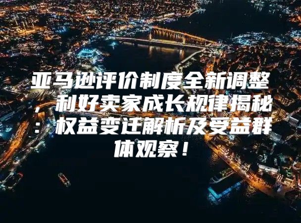亚马逊评价制度全新调整，利好卖家成长规律揭秘：权益变迁解析及受益群体观察！